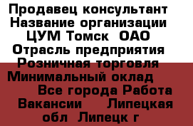 Продавец-консультант › Название организации ­ ЦУМ Томск, ОАО › Отрасль предприятия ­ Розничная торговля › Минимальный оклад ­ 20 000 - Все города Работа » Вакансии   . Липецкая обл.,Липецк г.